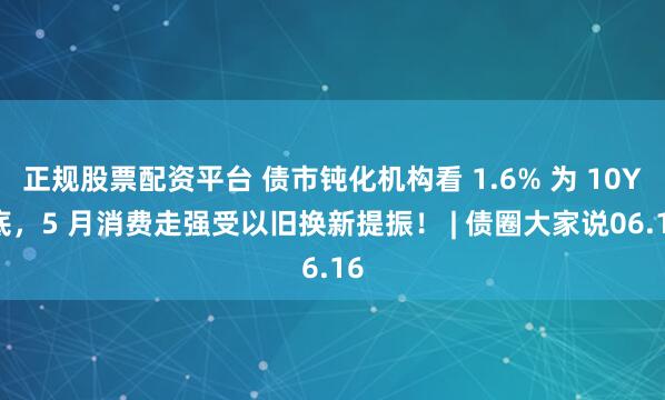 正规股票配资平台 债市钝化机构看 1.6% 为 10Y 底，5 月消费走强受以旧换新提振！ | 债圈大家说06.16