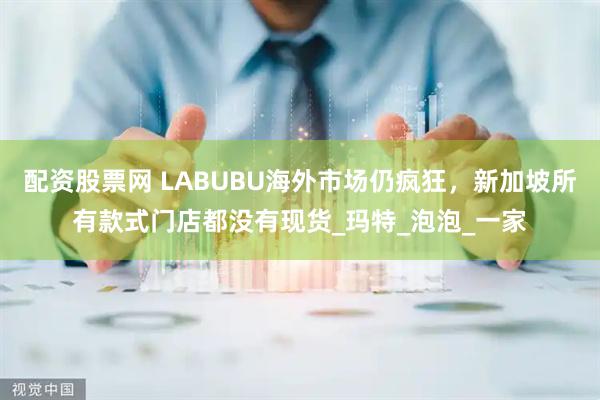 配资股票网 LABUBU海外市场仍疯狂，新加坡所有款式门店都没有现货_玛特_泡泡_一家