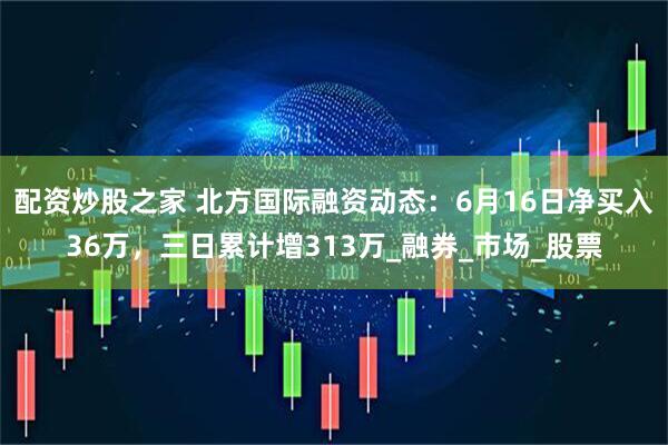 配资炒股之家 北方国际融资动态：6月16日净买入36万，三日累计增313万_融券_市场_股票