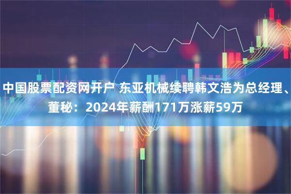 中国股票配资网开户 东亚机械续聘韩文浩为总经理、董秘：2024年薪酬171万涨薪59万