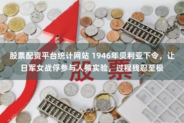 股票配资平台统计网站 1946年贝利亚下令，让日军女战俘参与人猿实验，过程残忍至极
