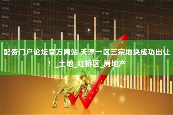 配资门户论坛官方网站 天津一区三宗地块成功出让！_土地_红桥区_房地产