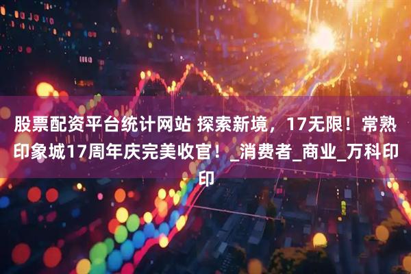 股票配资平台统计网站 探索新境，17无限！常熟印象城17周年庆完美收官！_消费者_商业_万科印