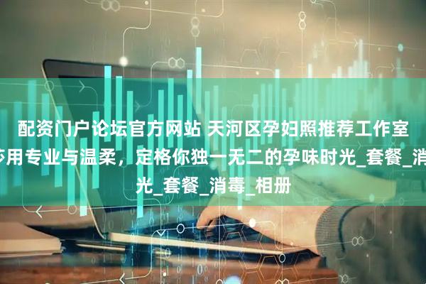 配资门户论坛官方网站 天河区孕妇照推荐工作室：玛瑞莎用专业与温柔，定格你独一无二的孕味时光_套餐_消毒_相册