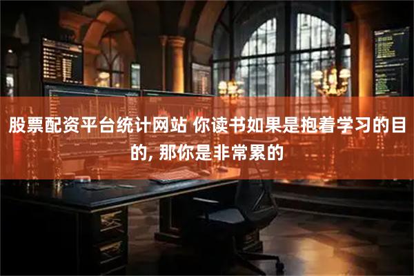 股票配资平台统计网站 你读书如果是抱着学习的目的, 那你是非常累的