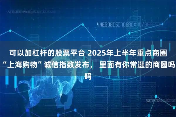 可以加杠杆的股票平台 2025年上半年重点商圈“上海购物”诚信指数发布， 里面有你常逛的商圈吗