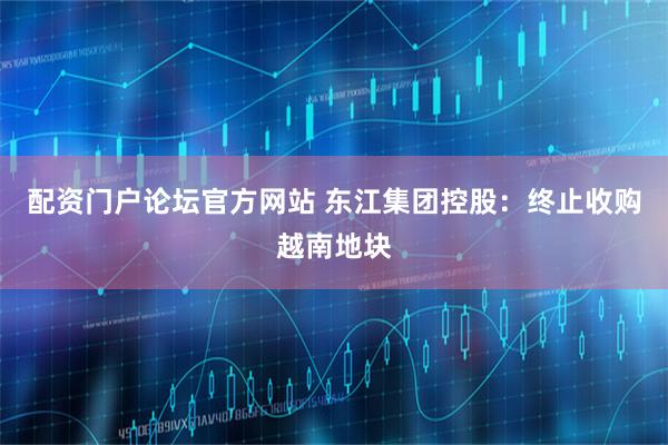 配资门户论坛官方网站 东江集团控股：终止收购越南地块