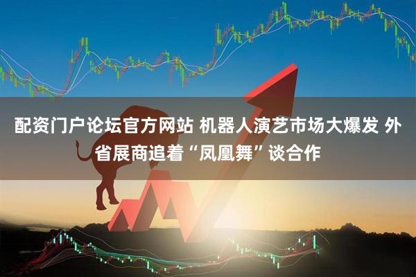 配资门户论坛官方网站 机器人演艺市场大爆发 外省展商追着“凤凰舞”谈合作