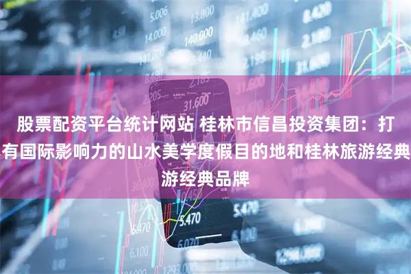 股票配资平台统计网站 桂林市信昌投资集团：打造具有国际影响力的山水美学度假目的地和桂林旅游经典品牌