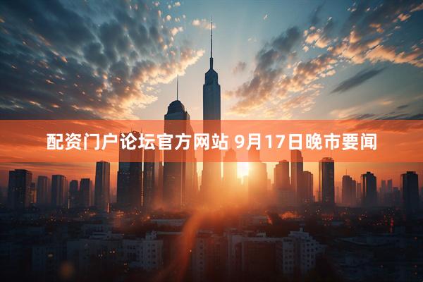 配资门户论坛官方网站 9月17日晚市要闻