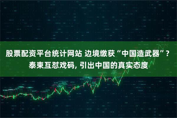 股票配资平台统计网站 边境缴获“中国造武器”? 泰柬互怼戏码, 引出中国的真实态度