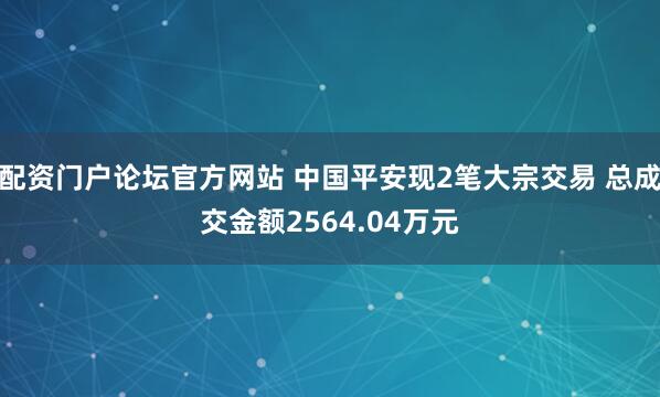 配资门户论坛官方网站 中国平安现2笔大宗交易 总成交金额2564.04万元