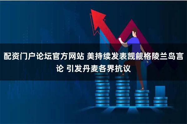 配资门户论坛官方网站 美持续发表觊觎格陵兰岛言论 引发丹麦各界抗议