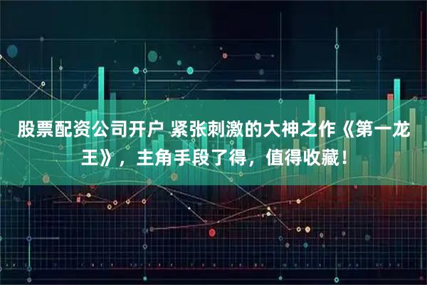 股票配资公司开户 紧张刺激的大神之作《第一龙王》，主角手段了得，值得收藏！