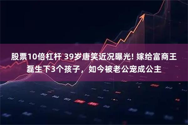 股票10倍杠杆 39岁唐笑近况曝光! 嫁给富商王磊生下3个孩子，如今被老公宠成公主