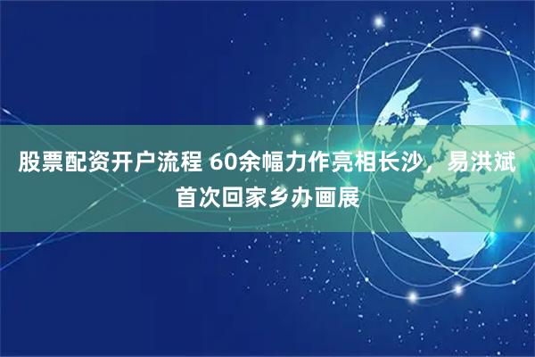 股票配资开户流程 60余幅力作亮相长沙，易洪斌首次回家乡办画展