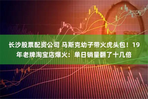 长沙股票配资公司 马斯克幼子带火虎头包！19年老牌淘宝店爆火：单日销量翻了十几倍
