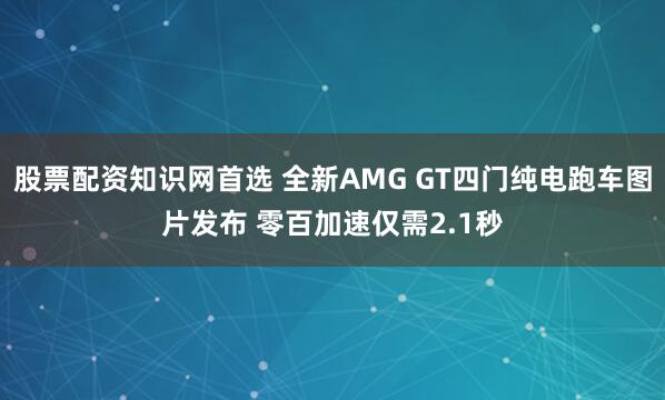 股票配资知识网首选 全新AMG GT四门纯电跑车图片发布 零百加速仅需2.1秒