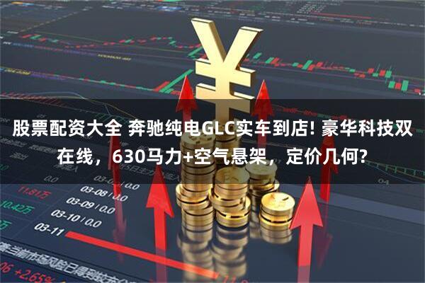 股票配资大全 奔驰纯电GLC实车到店! 豪华科技双在线，630马力+空气悬架，定价几何?