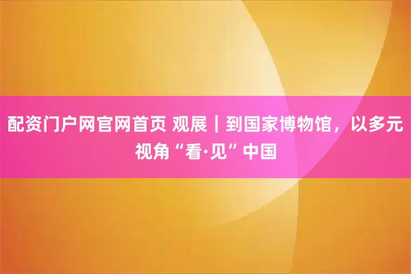 配资门户网官网首页 观展｜到国家博物馆，以多元视角“看·见”中国