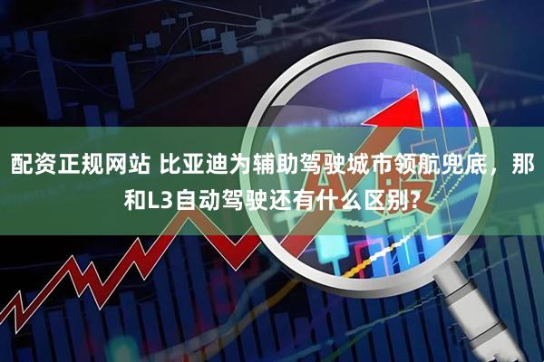 配资正规网站 比亚迪为辅助驾驶城市领航兜底，那和L3自动驾驶还有什么区别?
