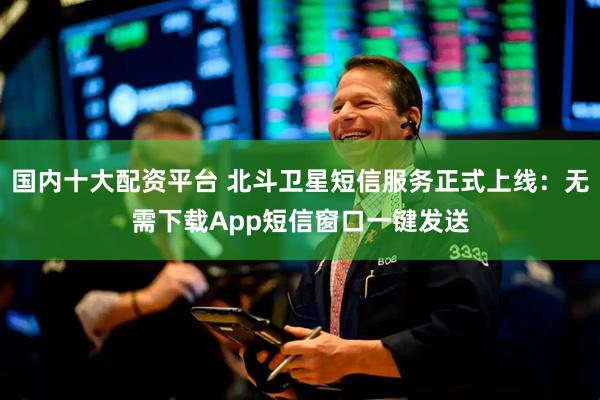国内十大配资平台 北斗卫星短信服务正式上线：无需下载App短信窗口一键发送