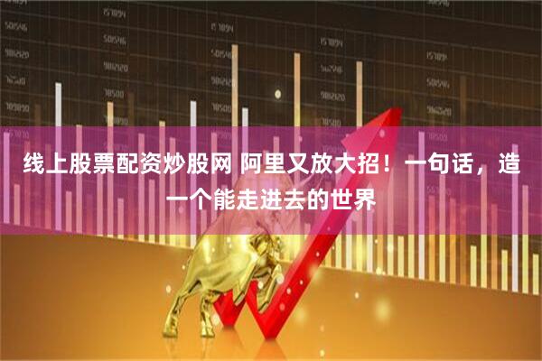 线上股票配资炒股网 阿里又放大招！一句话，造一个能走进去的世界